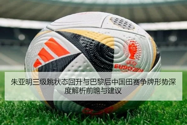 朱亚明三级跳状态回升与巴黎后中国田赛争牌形势深度解析前瞻与建议
